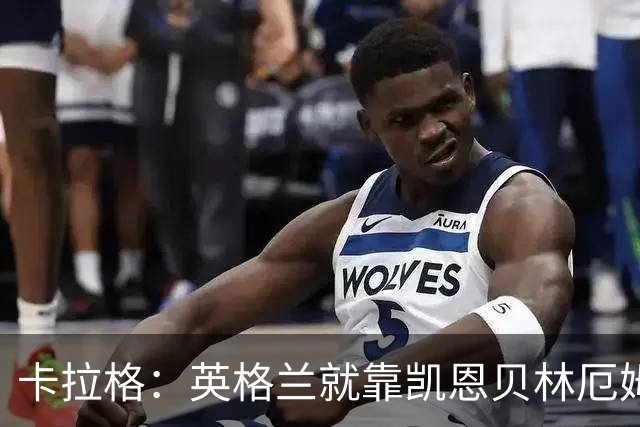 卡拉格：英格兰就靠凯恩贝林厄姆撑着，他们还不是“完全体”球队